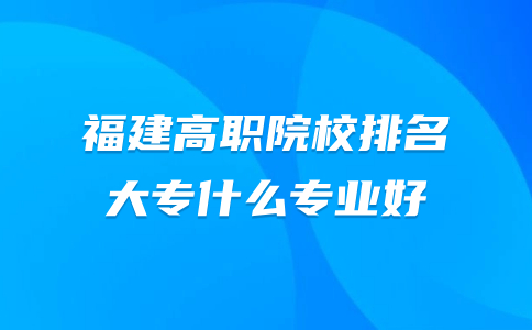 福建高職院校排名，大專什么專業(yè)好
